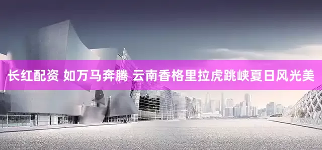 长红配资 如万马奔腾 云南香格里拉虎跳峡夏日风光美