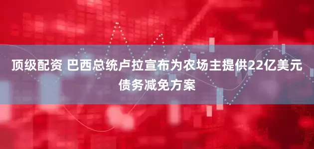 顶级配资 巴西总统卢拉宣布为农场主提供22亿美元债务减免方案