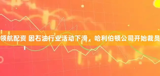 领航配资 因石油行业活动下滑，哈利伯顿公司开始裁员