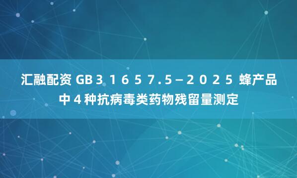汇融配资 GB３１６５７.５—２０２５ 蜂产品中４种抗病毒类药物残留量测定